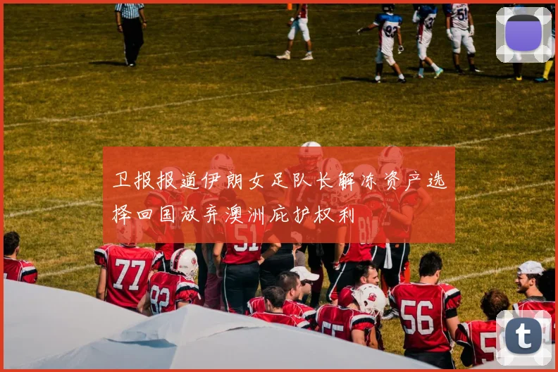 卫报报道伊朗女足队长解冻资产选择回国放弃澳洲庇护权利