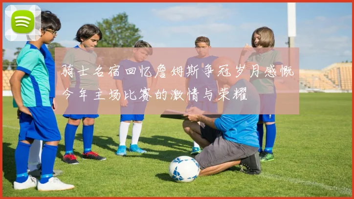骑士名宿回忆詹姆斯争冠岁月感慨今年主场比赛的激情与荣耀