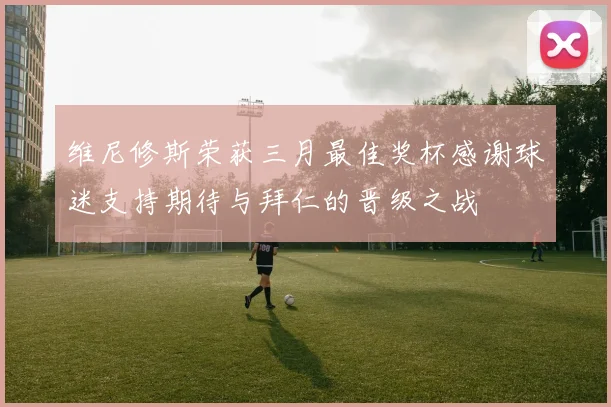 维尼修斯荣获三月最佳奖杯感谢球迷支持期待与拜仁的晋级之战