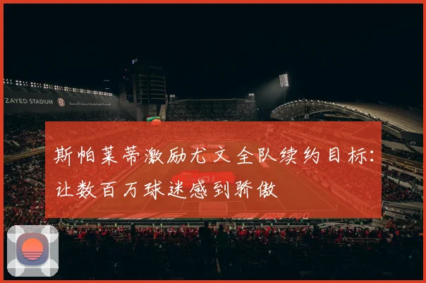 斯帕莱蒂激励尤文全队续约目标：让数百万球迷感到骄傲