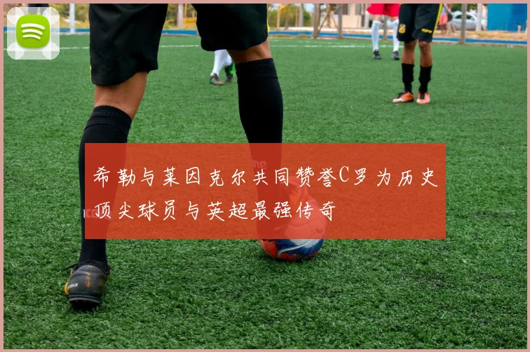 希勒与莱因克尔共同赞誉C罗为历史顶尖球员与英超最强传奇