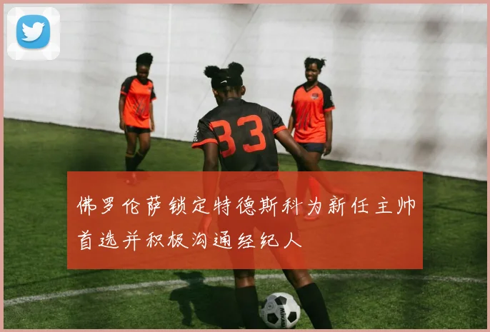 佛罗伦萨锁定特德斯科为新任主帅首选并积极沟通经纪人