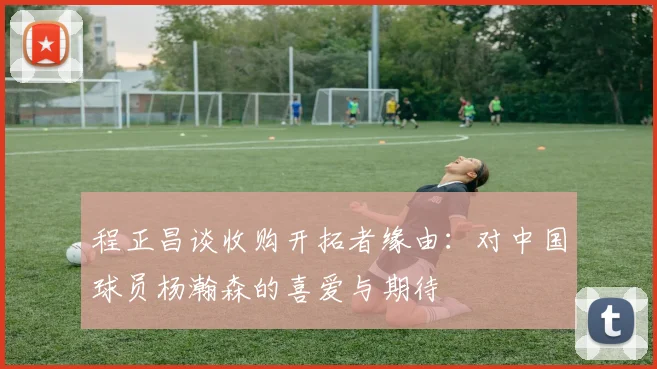 程正昌谈收购开拓者缘由：对中国球员杨瀚森的喜爱与期待