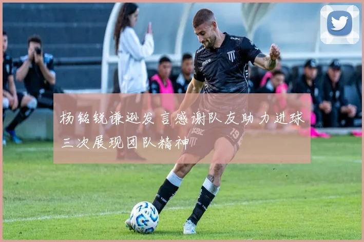 杨铭锐谦逊发言感谢队友助力进球三次展现团队精神