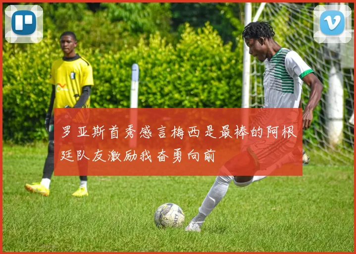 罗亚斯首秀感言梅西是最棒的阿根廷队友激励我奋勇向前