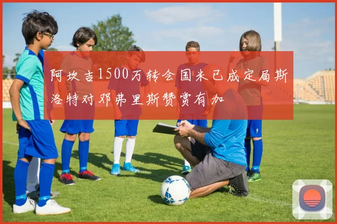 阿坎吉1500万转会国米已成定局斯洛特对邓弗里斯赞赏有加