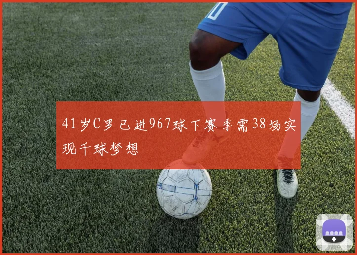 41岁C罗已进967球下赛季需38场实现千球梦想