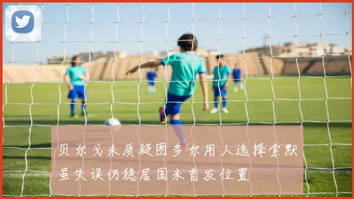 贝尔戈米质疑图多尔用人选择索默虽失误仍稳居国米首发位置