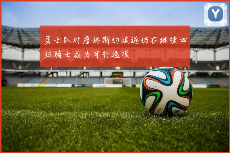 勇士队对詹姆斯的追逐仍在继续回归骑士成为可行选项
