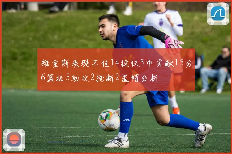 维金斯表现不佳14投仅5中贡献15分6篮板5助攻2抢断2盖帽分析
